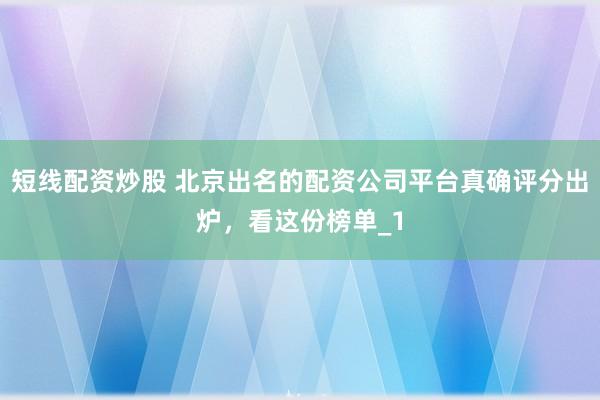 短线配资炒股 北京出名的配资公司平台真确评分出炉，看这份榜单_1