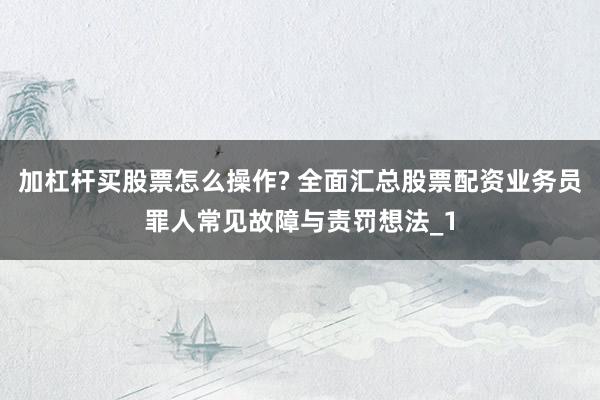 加杠杆买股票怎么操作? 全面汇总股票配资业务员罪人常见故障与责罚想法_1