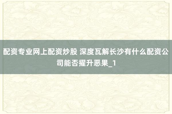 配资专业网上配资炒股 深度瓦解长沙有什么配资公司能否擢升恶果_1