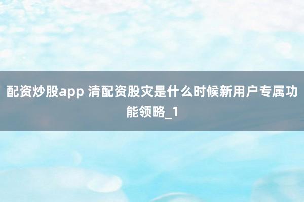 配资炒股app 清配资股灾是什么时候新用户专属功能领略_1