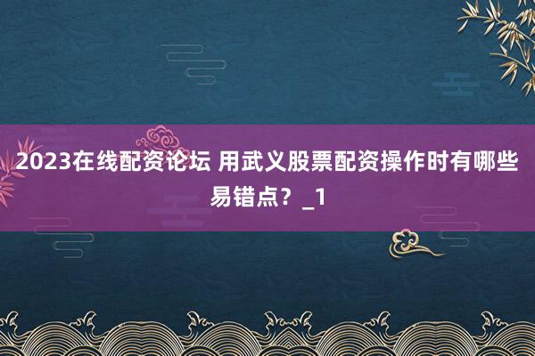 2023在线配资论坛 用武义股票配资操作时有哪些易错点？_1