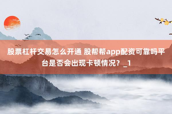 股票杠杆交易怎么开通 股帮帮app配资可靠吗平台是否会出现卡顿情况？_1