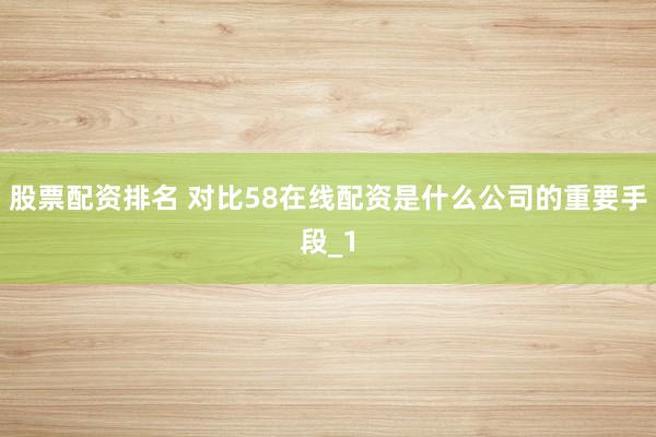 股票配资排名 对比58在线配资是什么公司的重要手段_1